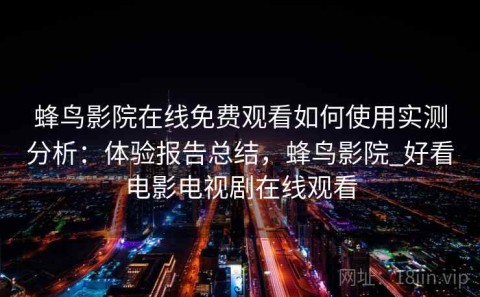 蜂鸟影院在线免费观看如何使用实测分析：体验报告总结，蜂鸟影院_好看电影电视剧在线观看