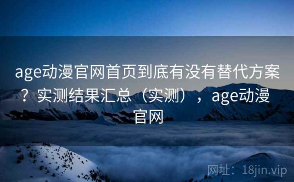 age动漫官网首页到底有没有替代方案？实测结果汇总（实测），age动漫 官网