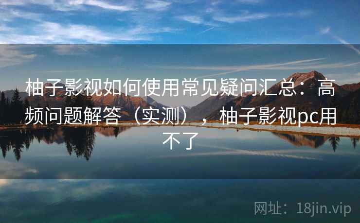 柚子影视如何使用常见疑问汇总：高频问题解答（实测），柚子影视pc用不了