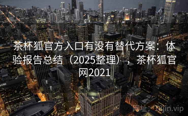 茶杯狐官方入口有没有替代方案:体验报告总结(2025整理),茶杯狐官网2021 茶杯狐官方入口有没有替代方案:体验报告总结(2025整理),茶杯狐官网2021
