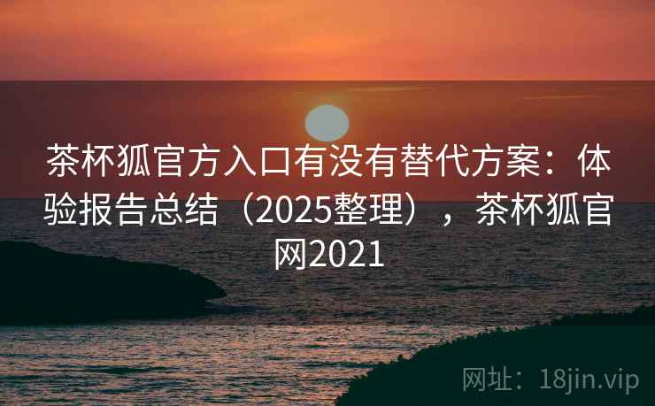 茶杯狐官方入口有没有替代方案:体验报告总结(2025整理),茶杯狐官网2021 茶杯狐官方入口有没有替代方案:体验报告总结(2025整理),茶杯狐官网2021