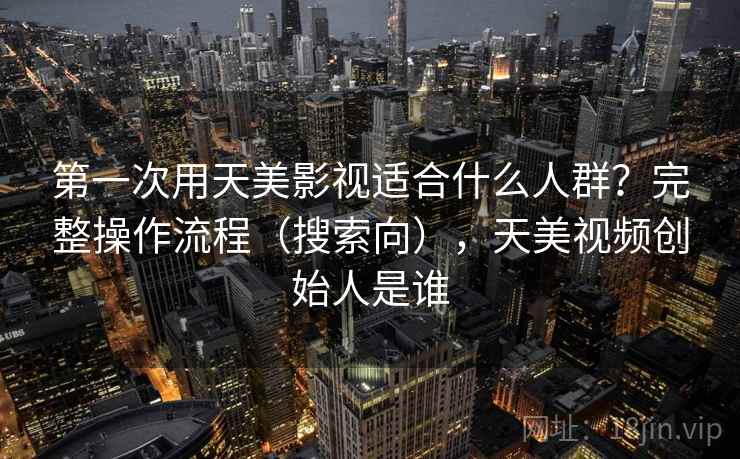 第一次用天美影视适合什么人群？完整操作流程（搜索向），天美视频创始人是谁
