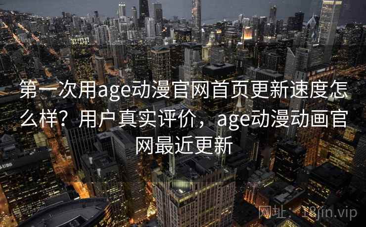 第一次用age动漫官网首页更新速度怎么样？用户真实评价，age动漫动画官网最近更新