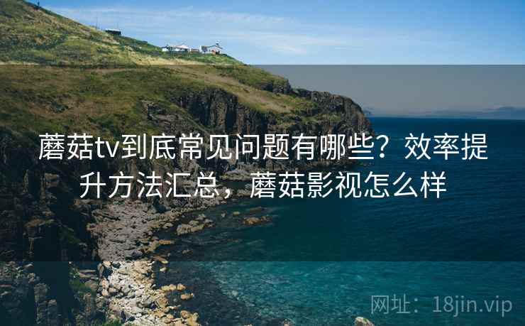 蘑菇tv到底常见问题有哪些？效率提升方法汇总，蘑菇影视怎么样