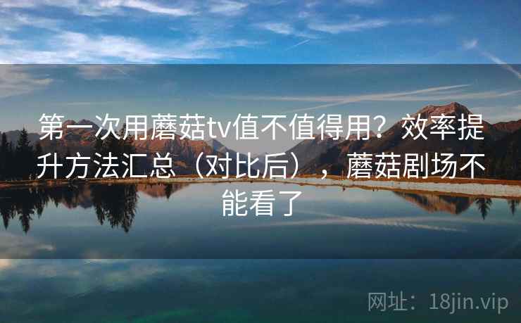 第一次用蘑菇tv值不值得用？效率提升方法汇总（对比后），蘑菇剧场不能看了