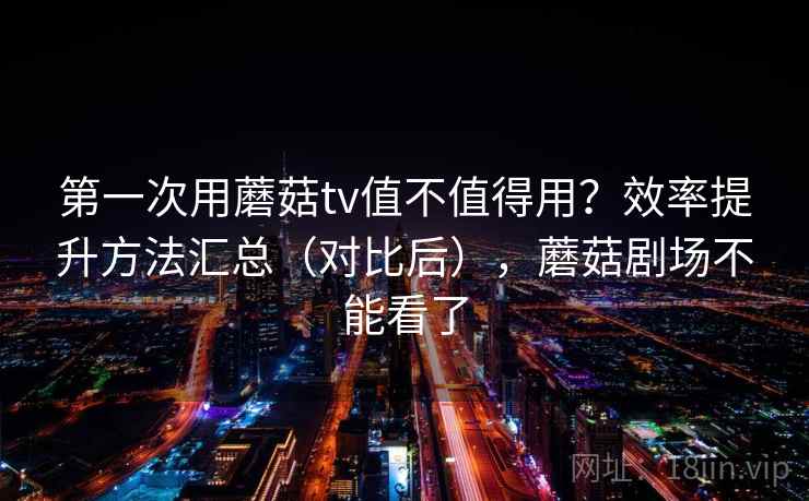 第一次用蘑菇tv值不值得用？效率提升方法汇总（对比后），蘑菇剧场不能看了