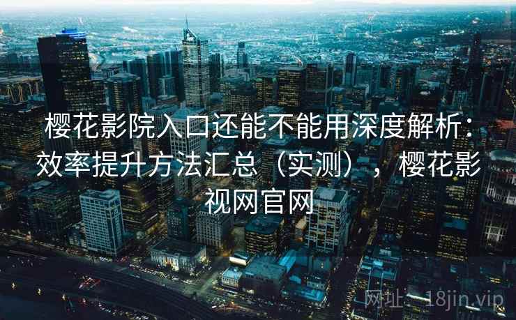 樱花影院入口还能不能用深度解析：效率提升方法汇总（实测），樱花影视网官网