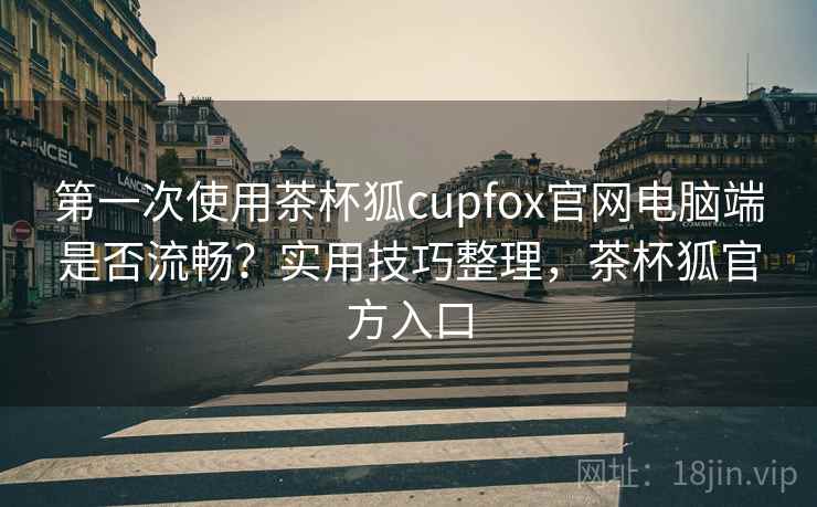 第一次使用茶杯狐cupfox官网电脑端是否流畅？实用技巧整理，茶杯狐官方入口