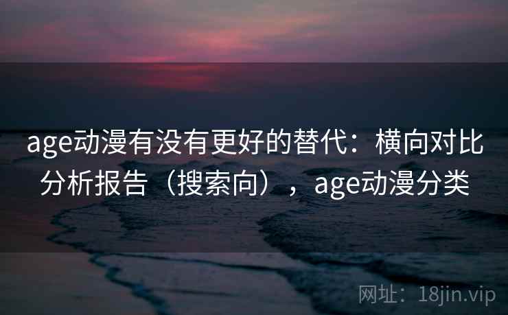 age动漫有没有更好的替代：横向对比分析报告（搜索向），age动漫分类