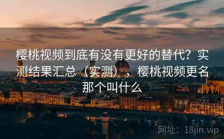 樱桃视频到底有没有更好的替代？实测结果汇总（实测），樱桃视频更名那个叫什么