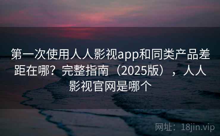 第一次使用人人影视app和同类产品差距在哪？完整指南（2025版），人人影视官网是哪个