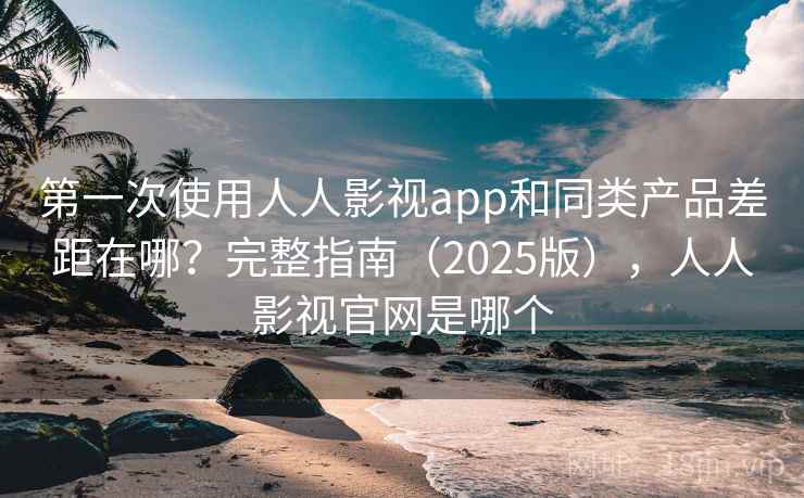 第一次使用人人影视app和同类产品差距在哪？完整指南（2025版），人人影视官网是哪个