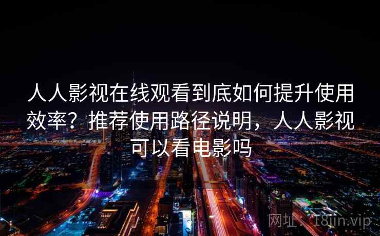 人人影视在线观看到底如何提升使用效率？推荐使用路径说明，人人影视可以看电影吗