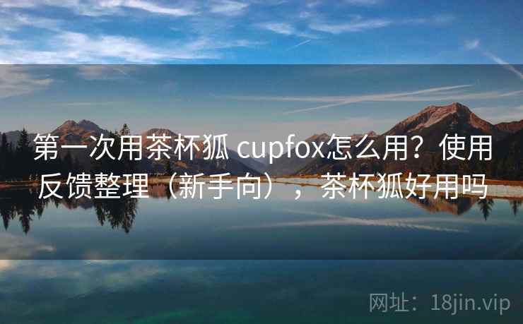 第一次用茶杯狐 cupfox怎么用?使用反馈整理(新手向),茶杯狐好用吗 第一次用茶杯狐 cupfox怎么用?使用反馈整理(新手向),茶杯狐好用吗