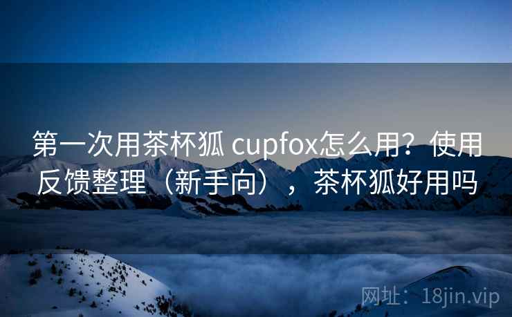 第一次用茶杯狐 cupfox怎么用?使用反馈整理(新手向),茶杯狐好用吗 第一次用茶杯狐 cupfox怎么用?使用反馈整理(新手向),茶杯狐好用吗