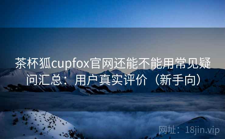 茶杯狐cupfox官网还能不能用常见疑问汇总：用户真实评价（新手向）