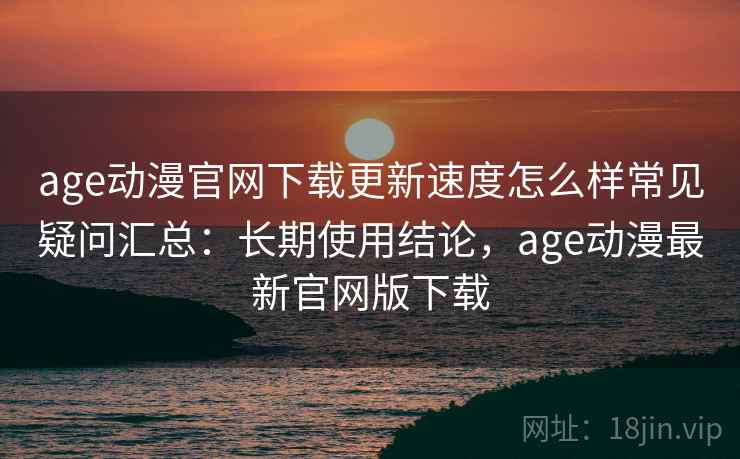age动漫官网下载更新速度怎么样常见疑问汇总:长期使用结论,age动漫最新官网版下载 age动漫官网下载更新速度怎么样常见疑问汇总:长期使用结论,age动漫最新官网版下载