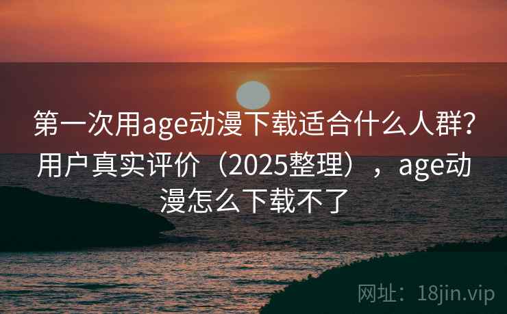 第一次用age动漫下载适合什么人群？用户真实评价（2025整理），age动漫怎么下载不了
