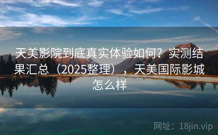 天美影院到底真实体验如何？实测结果汇总（2025整理），天美国际影城怎么样