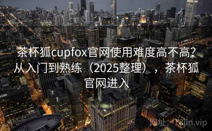 茶杯狐cupfox官网使用难度高不高？从入门到熟练（2025整理），茶杯狐官网进入