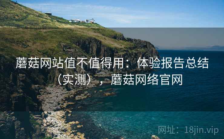 蘑菇网站值不值得用：体验报告总结（实测），蘑菇网络官网