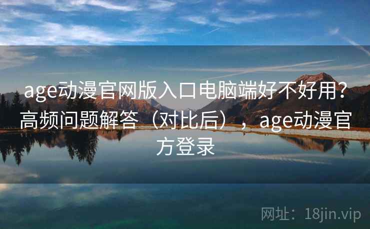 age动漫官网版入口电脑端好不好用？高频问题解答（对比后），age动漫官方登录