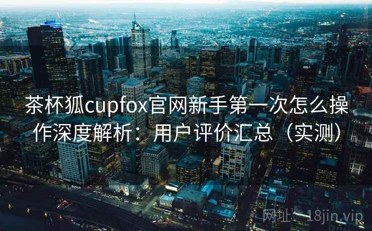 茶杯狐cupfox官网新手第一次怎么操作深度解析:用户评价汇总(实测) 茶杯狐cupfox官网新手第一次怎么操作深度解析:用户评价汇总(实测)