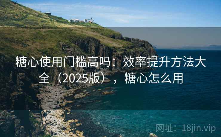 糖心使用门槛高吗：效率提升方法大全（2025版），糖心怎么用
