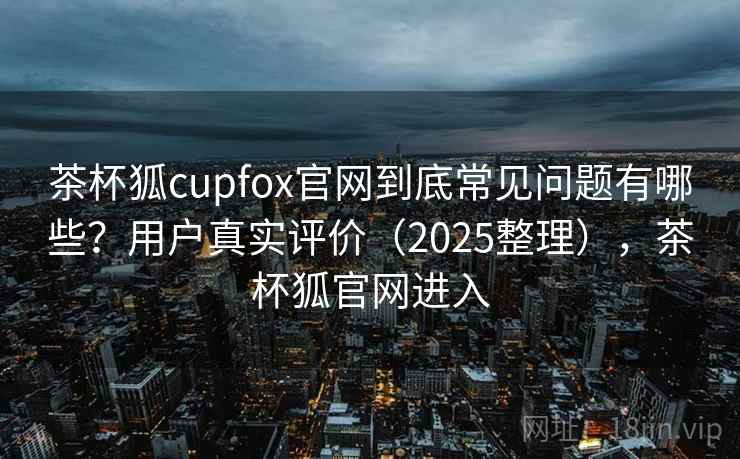 茶杯狐cupfox官网到底常见问题有哪些？用户真实评价（2025整理），茶杯狐官网进入