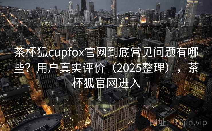 茶杯狐cupfox官网到底常见问题有哪些？用户真实评价（2025整理），茶杯狐官网进入