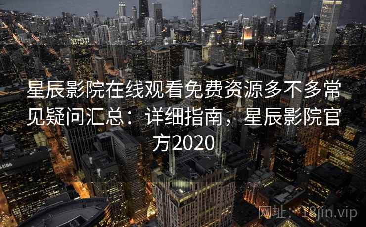 星辰影院在线观看免费资源多不多常见疑问汇总：详细指南，星辰影院官方2020