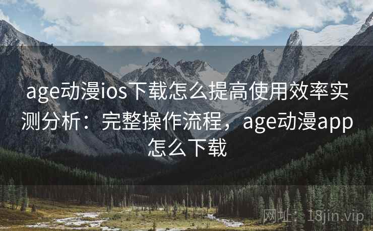 age动漫ios下载怎么提高使用效率实测分析：完整操作流程，age动漫app怎么下载