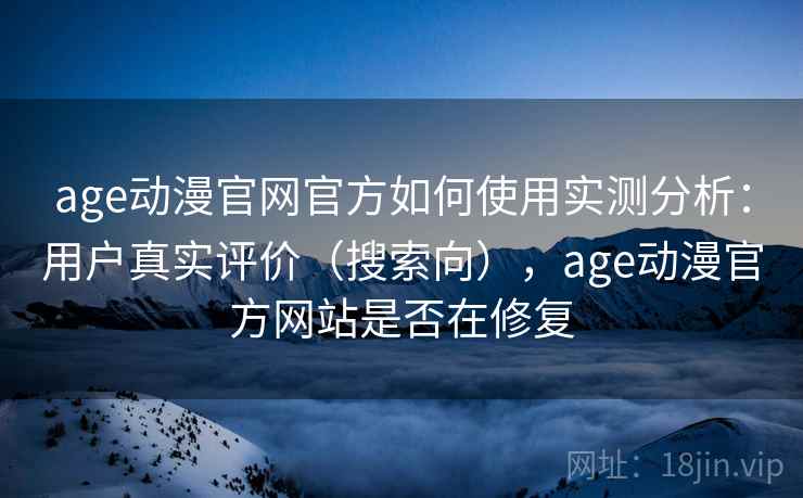 age动漫官网官方如何使用实测分析：用户真实评价（搜索向），age动漫官方网站是否在修复