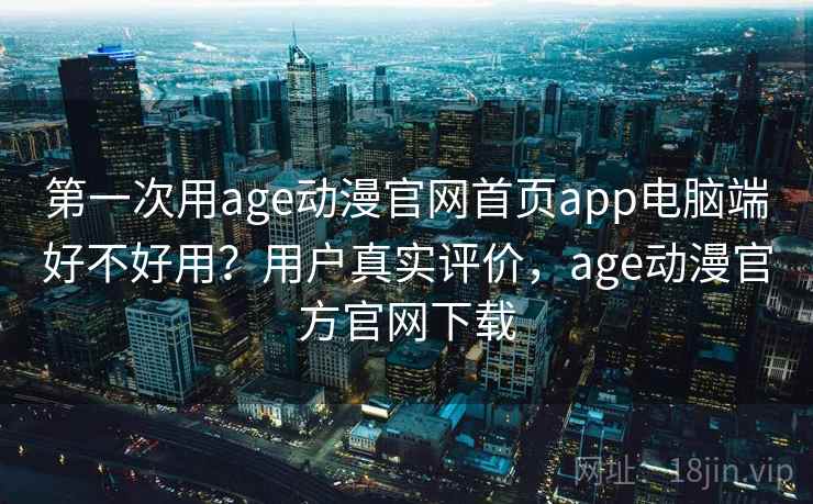 第一次用age动漫官网首页app电脑端好不好用？用户真实评价，age动漫官方官网下载