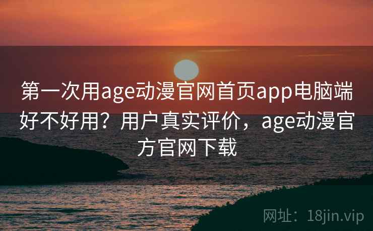 第一次用age动漫官网首页app电脑端好不好用？用户真实评价，age动漫官方官网下载