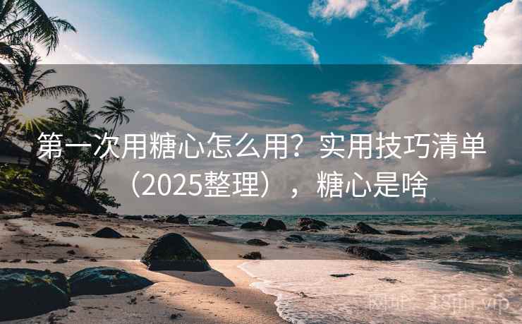 第一次用糖心怎么用？实用技巧清单（2025整理），糖心是啥