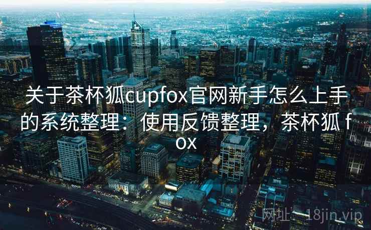 关于茶杯狐cupfox官网新手怎么上手的系统整理：使用反馈整理，茶杯狐 fox
