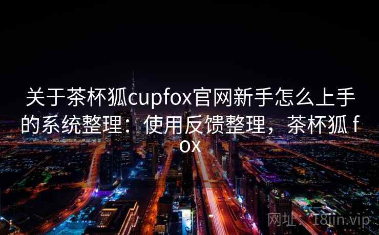 关于茶杯狐cupfox官网新手怎么上手的系统整理：使用反馈整理，茶杯狐 fox