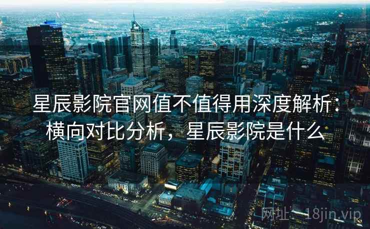 星辰影院官网值不值得用深度解析：横向对比分析，星辰影院是什么