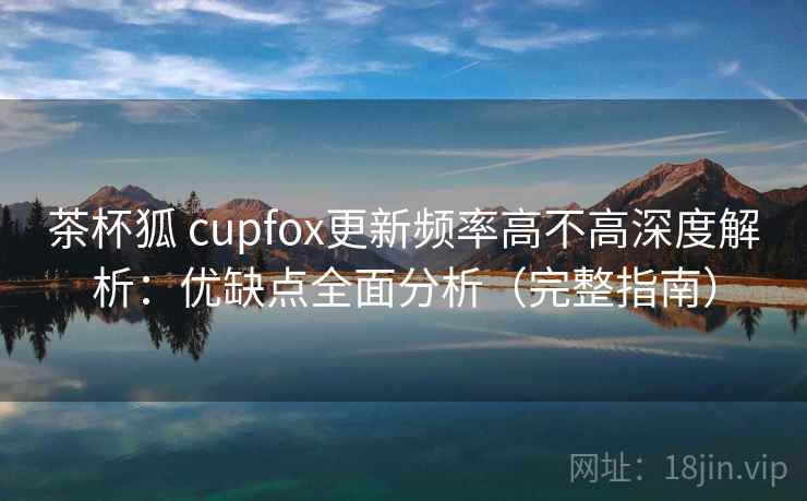 茶杯狐 cupfox更新频率高不高深度解析：优缺点全面分析（完整指南）