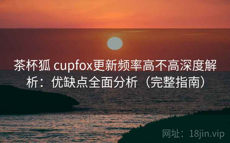 茶杯狐 cupfox更新频率高不高深度解析：优缺点全面分析（完整指南）