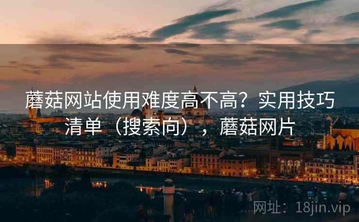 蘑菇网站使用难度高不高？实用技巧清单（搜索向），蘑菇网片
