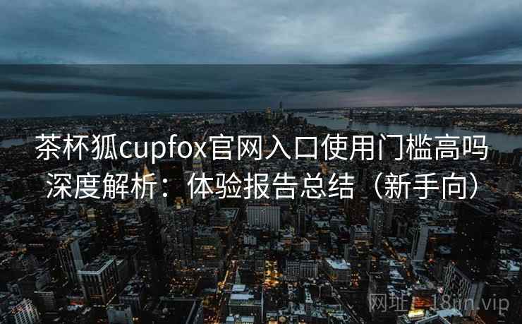 茶杯狐cupfox官网入口使用门槛高吗深度解析：体验报告总结（新手向）