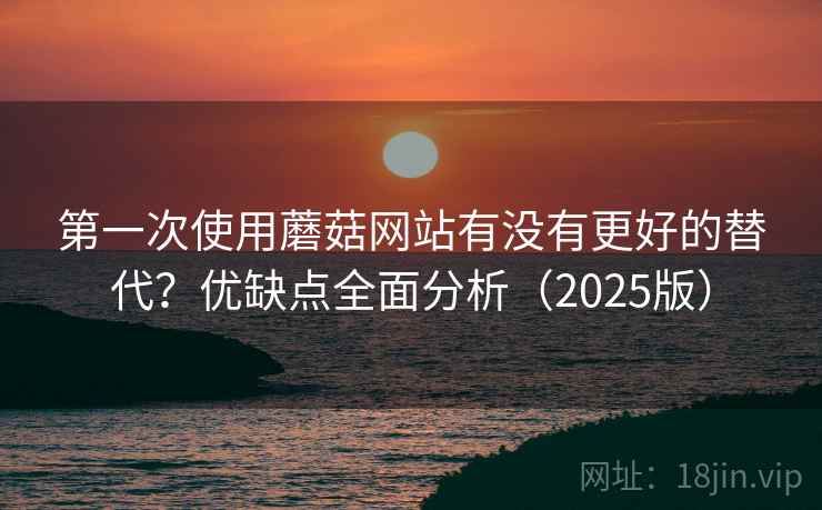 第一次使用蘑菇网站有没有更好的替代？优缺点全面分析（2025版）