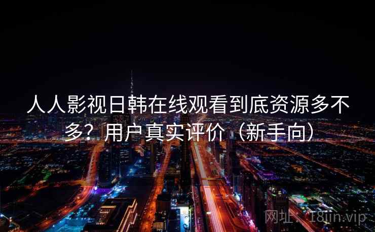 人人影视日韩在线观看到底资源多不多？用户真实评价（新手向）