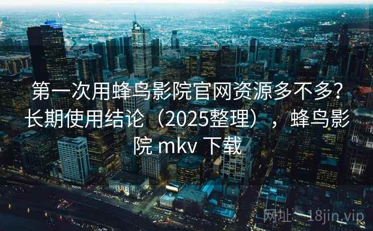 第一次用蜂鸟影院官网资源多不多？长期使用结论（2025整理），蜂鸟影院 mkv 下载