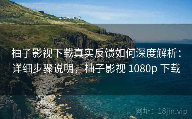 柚子影视下载真实反馈如何深度解析：详细步骤说明，柚子影视 1080p 下载