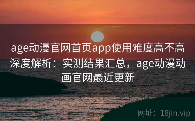 age动漫官网首页app使用难度高不高深度解析：实测结果汇总，age动漫动画官网最近更新