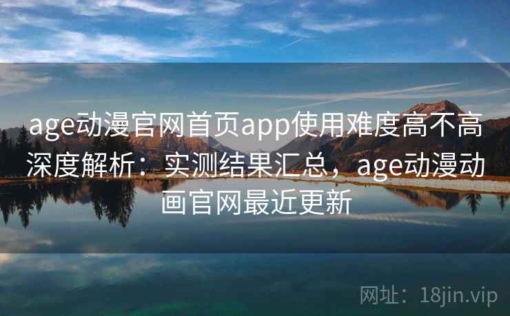 age动漫官网首页app使用难度高不高深度解析：实测结果汇总，age动漫动画官网最近更新