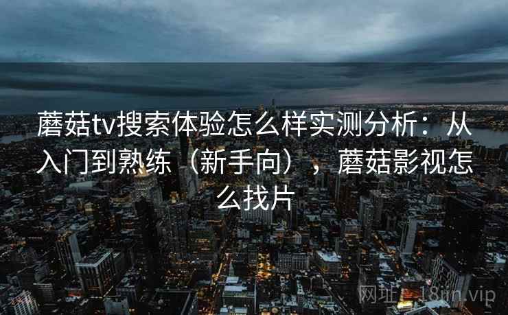 蘑菇tv搜索体验怎么样实测分析：从入门到熟练（新手向），蘑菇影视怎么找片